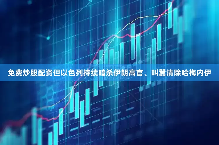 免费炒股配资但以色列持续暗杀伊朗高官、叫嚣清除哈梅内伊