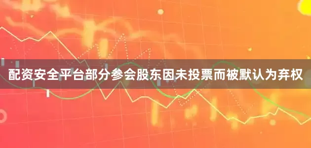 配资安全平台部分参会股东因未投票而被默认为弃权