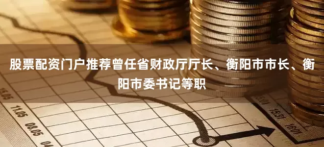 股票配资门户推荐曾任省财政厅厅长、衡阳市市长、衡阳市委书记等职
