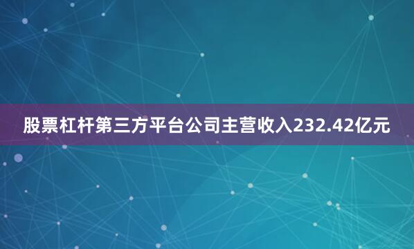 股票杠杆第三方平台公司主营收入232.42亿元