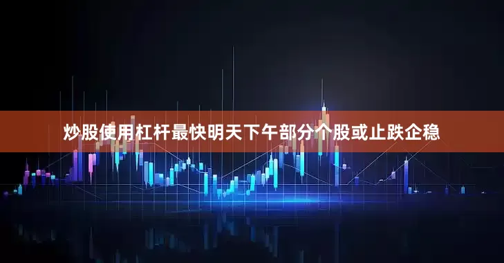 炒股使用杠杆最快明天下午部分个股或止跌企稳