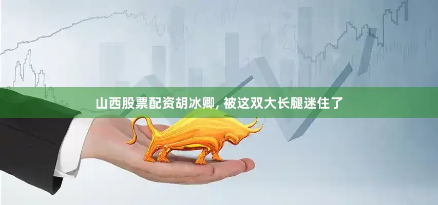 山西股票配资胡冰卿, 被这双大长腿迷住了