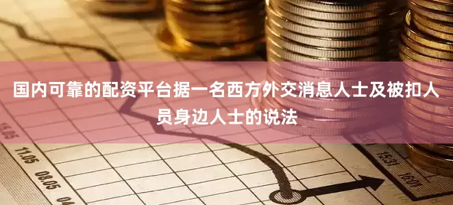 国内可靠的配资平台据一名西方外交消息人士及被扣人员身边人士的说法