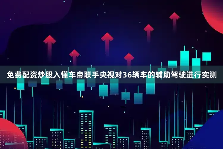 免费配资炒股入懂车帝联手央视对36辆车的辅助驾驶进行实测