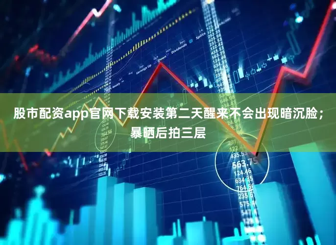 股市配资app官网下载安装第二天醒来不会出现暗沉脸；暴晒后拍三层