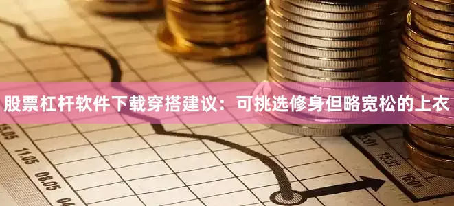 股票杠杆软件下载穿搭建议：可挑选修身但略宽松的上衣